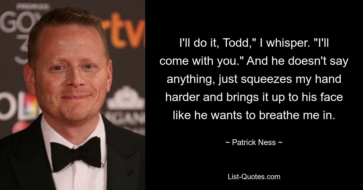 I'll do it, Todd," I whisper. "I'll come with you." And he doesn't say anything, just squeezes my hand harder and brings it up to his face like he wants to breathe me in. — © Patrick Ness