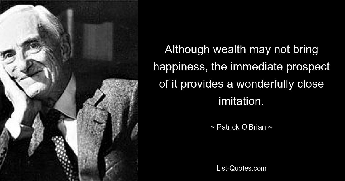 Although wealth may not bring happiness, the immediate prospect of it provides a wonderfully close imitation. — © Patrick O'Brian