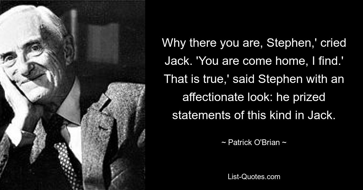 Why there you are, Stephen,' cried Jack. 'You are come home, I find.' That is true,' said Stephen with an affectionate look: he prized statements of this kind in Jack. — © Patrick O'Brian