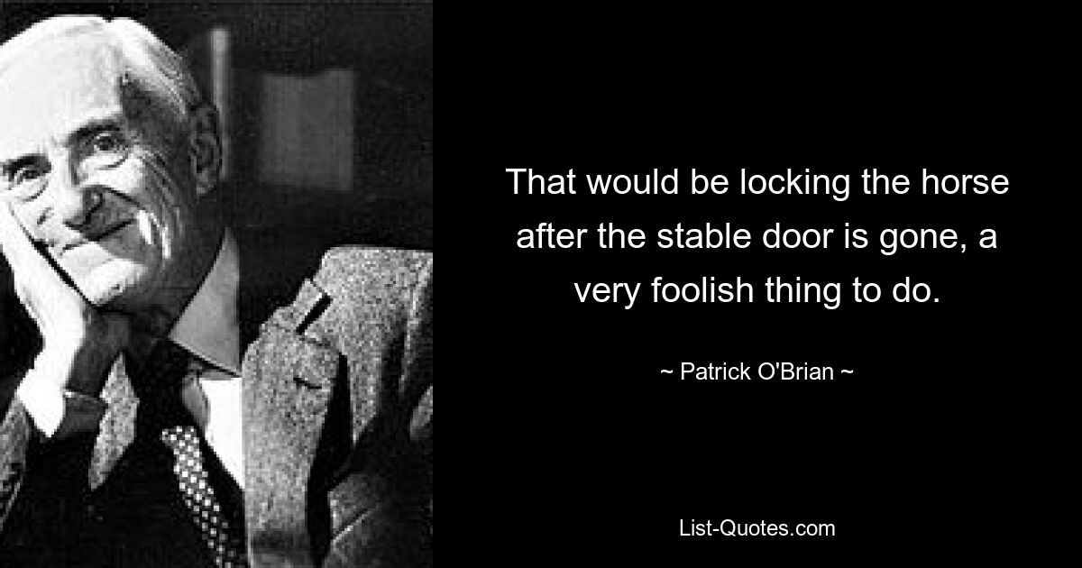 That would be locking the horse after the stable door is gone, a very foolish thing to do. — © Patrick O'Brian