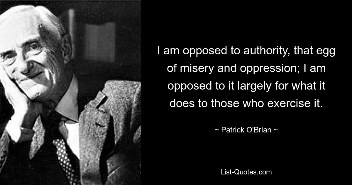 I am opposed to authority, that egg of misery and oppression; I am opposed to it largely for what it does to those who exercise it. — © Patrick O'Brian