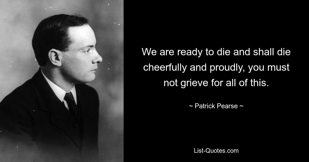 We are ready to die and shall die cheerfully and proudly, you must not grieve for all of this. — © Patrick Pearse