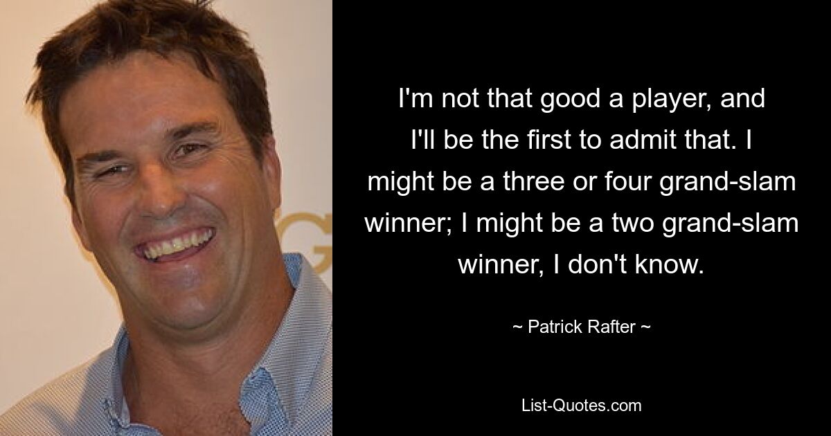 I'm not that good a player, and I'll be the first to admit that. I might be a three or four grand-slam winner; I might be a two grand-slam winner, I don't know. — © Patrick Rafter