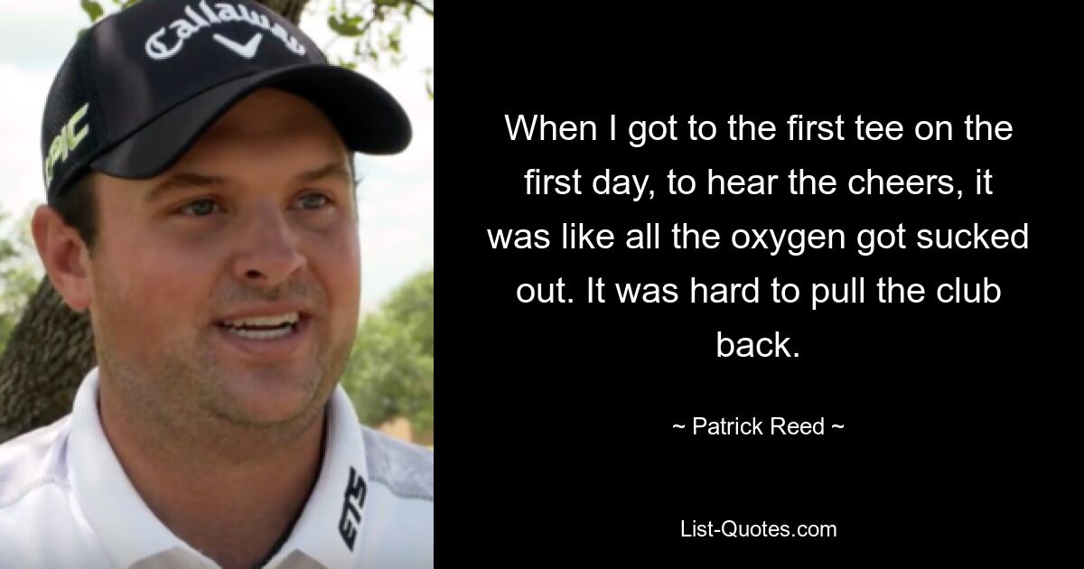 When I got to the first tee on the first day, to hear the cheers, it was like all the oxygen got sucked out. It was hard to pull the club back. — © Patrick Reed