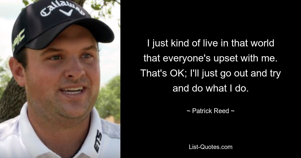 I just kind of live in that world that everyone's upset with me. That's OK; I'll just go out and try and do what I do. — © Patrick Reed