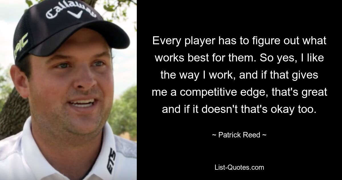 Every player has to figure out what works best for them. So yes, I like the way I work, and if that gives me a competitive edge, that's great and if it doesn't that's okay too. — © Patrick Reed