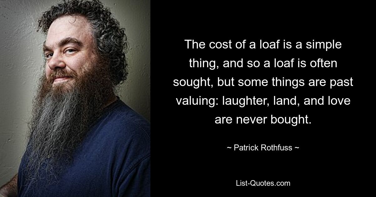 The cost of a loaf is a simple thing, and so a loaf is often sought, but some things are past valuing: laughter, land, and love are never bought. — © Patrick Rothfuss