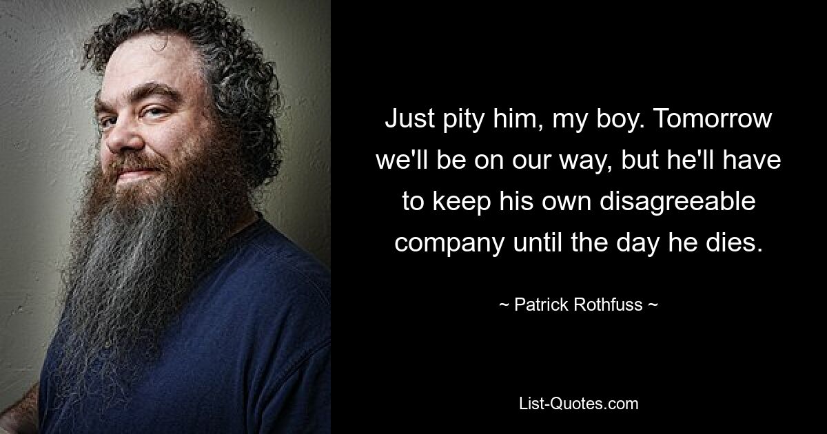 Just pity him, my boy. Tomorrow we'll be on our way, but he'll have to keep his own disagreeable company until the day he dies. — © Patrick Rothfuss