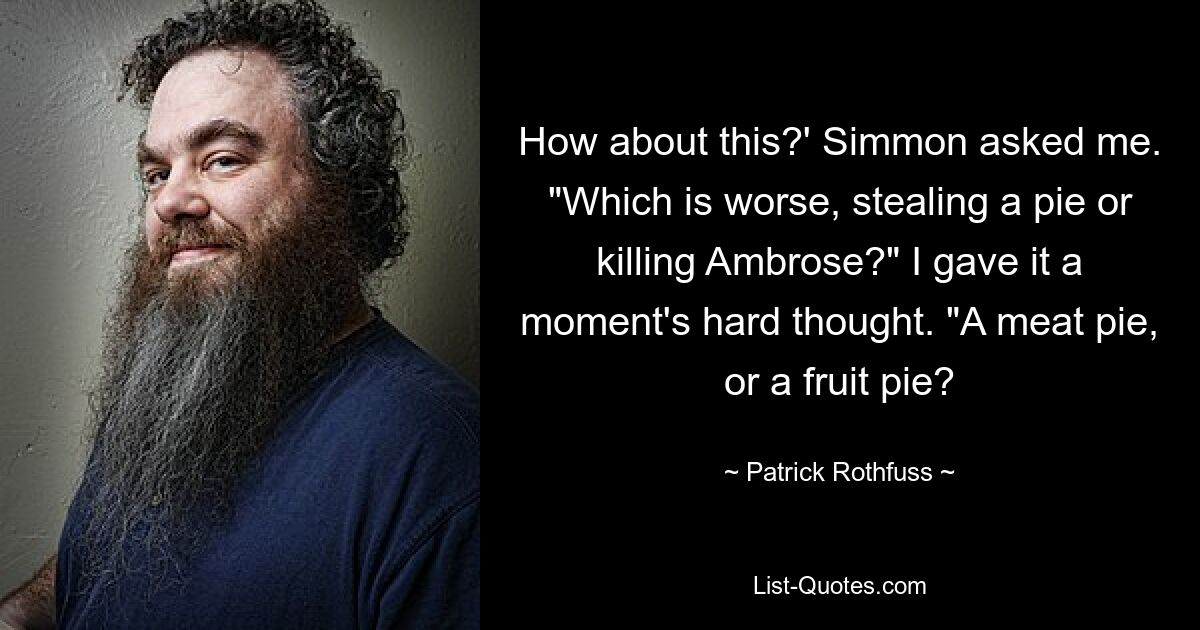 How about this?' Simmon asked me. "Which is worse, stealing a pie or killing Ambrose?" I gave it a moment's hard thought. "A meat pie, or a fruit pie? — © Patrick Rothfuss