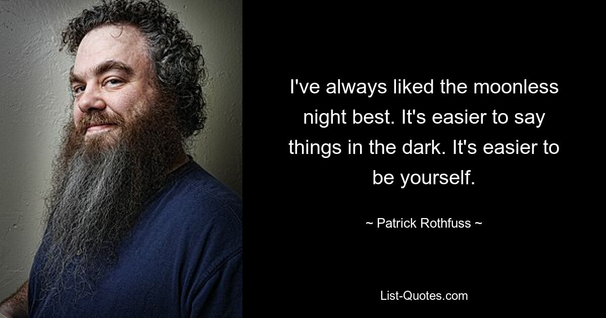 I've always liked the moonless night best. It's easier to say things in the dark. It's easier to be yourself. — © Patrick Rothfuss