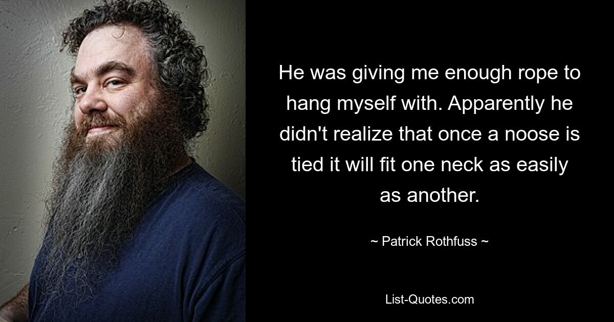 He was giving me enough rope to hang myself with. Apparently he didn't realize that once a noose is tied it will fit one neck as easily as another. — © Patrick Rothfuss