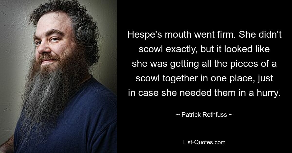 Hespe's mouth went firm. She didn't scowl exactly, but it looked like she was getting all the pieces of a scowl together in one place, just in case she needed them in a hurry. — © Patrick Rothfuss