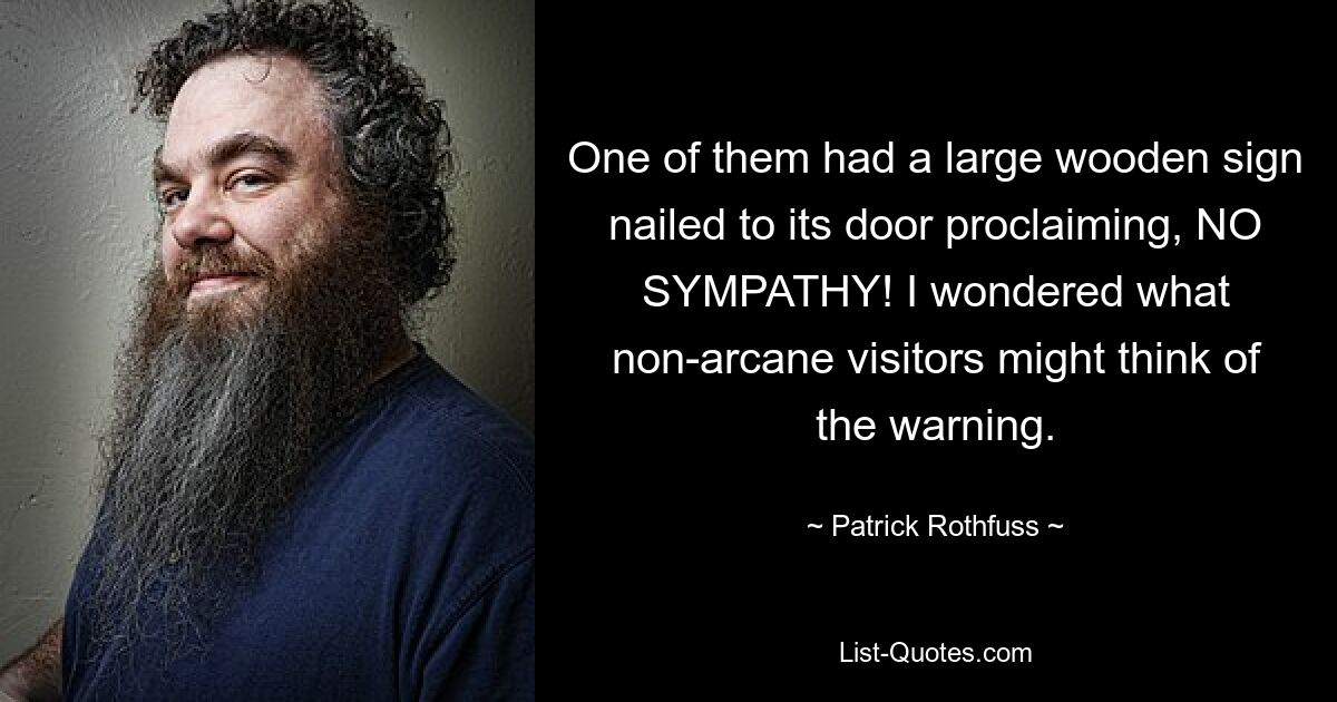 One of them had a large wooden sign nailed to its door proclaiming, NO SYMPATHY! I wondered what non-arcane visitors might think of the warning. — © Patrick Rothfuss