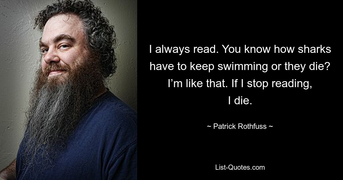 I always read. You know how sharks have to keep swimming or they die? I’m like that. If I stop reading, I die. — © Patrick Rothfuss