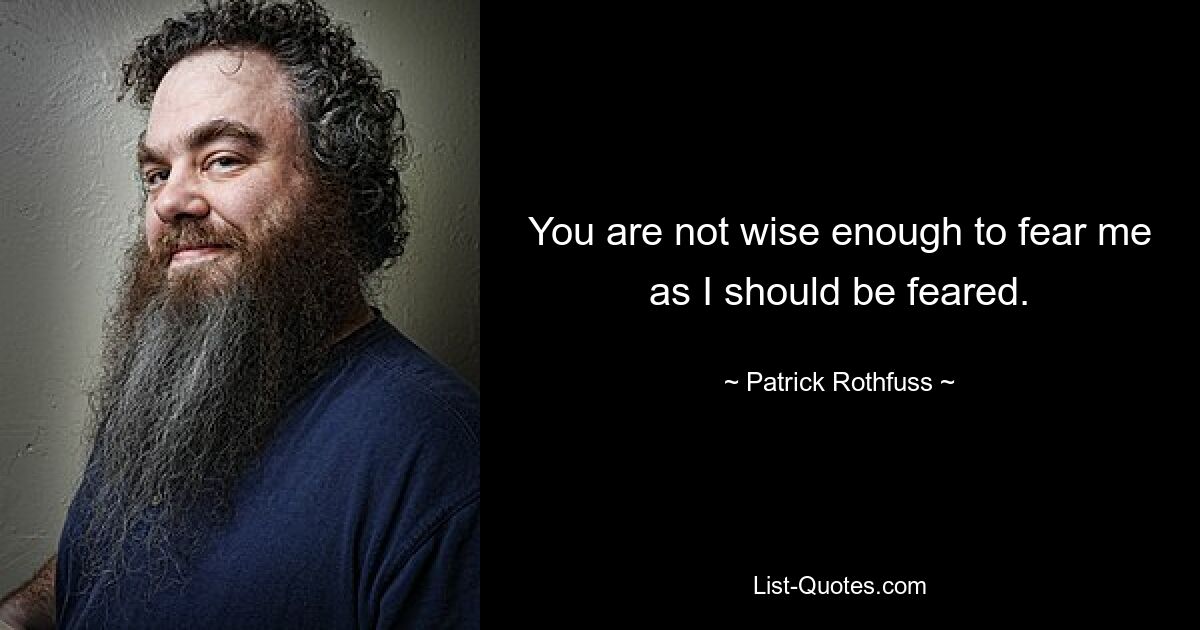 You are not wise enough to fear me as I should be feared. — © Patrick Rothfuss