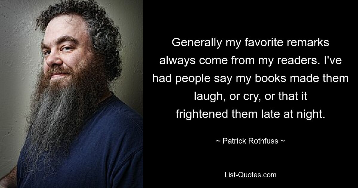 Generally my favorite remarks always come from my readers. I've had people say my books made them laugh, or cry, or that it frightened them late at night. — © Patrick Rothfuss