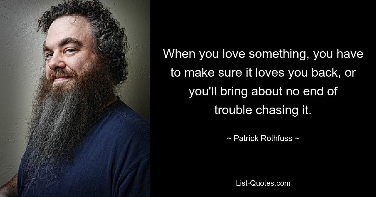 When you love something, you have to make sure it loves you back, or you'll bring about no end of trouble chasing it. — © Patrick Rothfuss