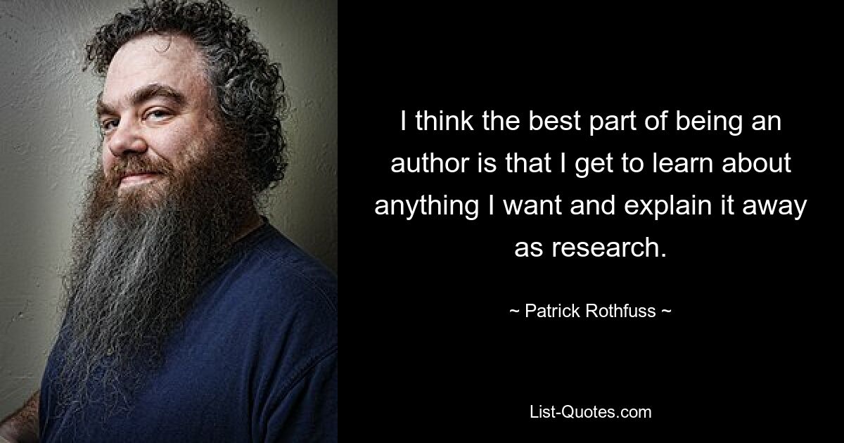 I think the best part of being an author is that I get to learn about anything I want and explain it away as research. — © Patrick Rothfuss