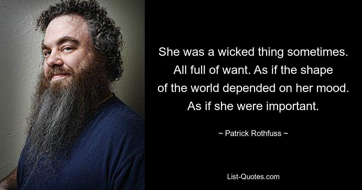 She was a wicked thing sometimes. All full of want. As if the shape of the world depended on her mood. As if she were important. — © Patrick Rothfuss