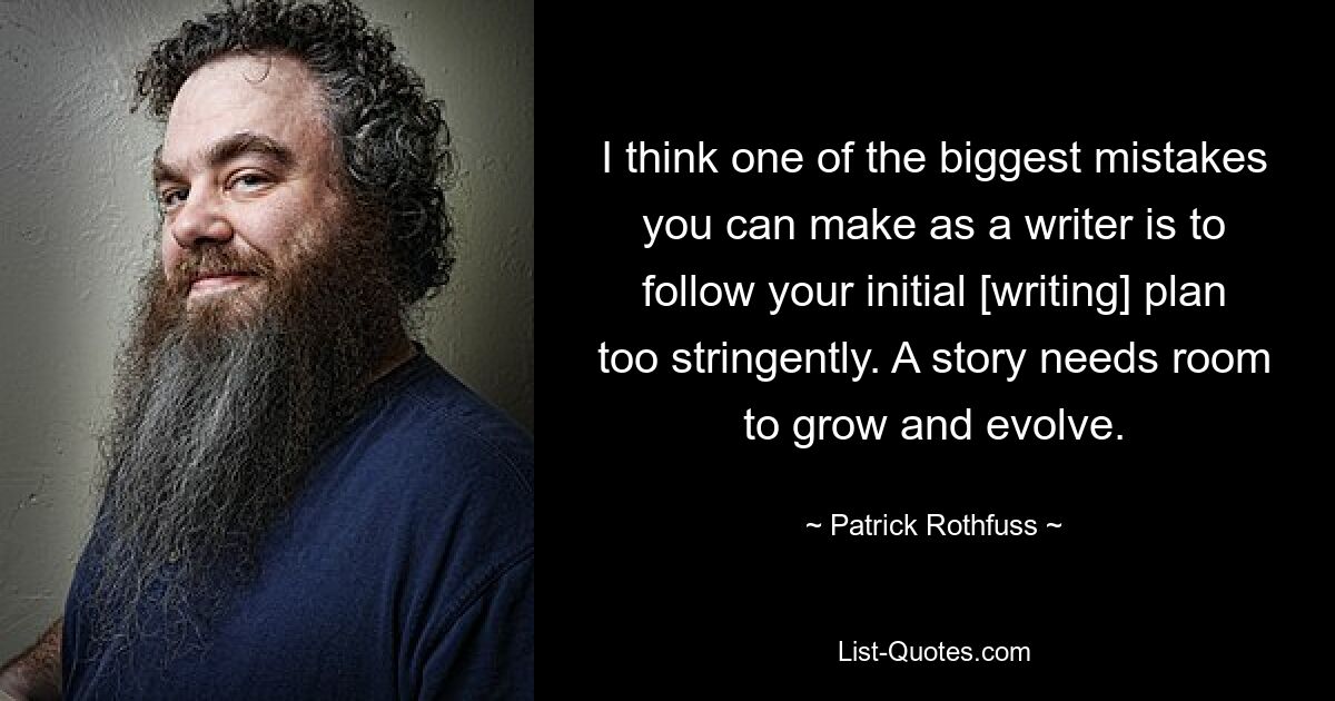 I think one of the biggest mistakes you can make as a writer is to follow your initial [writing] plan too stringently. A story needs room to grow and evolve. — © Patrick Rothfuss