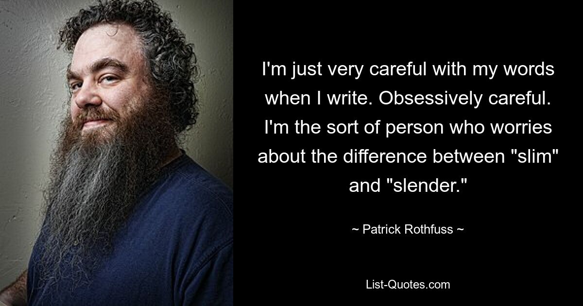 I'm just very careful with my words when I write. Obsessively careful. I'm the sort of person who worries about the difference between "slim" and "slender." — © Patrick Rothfuss