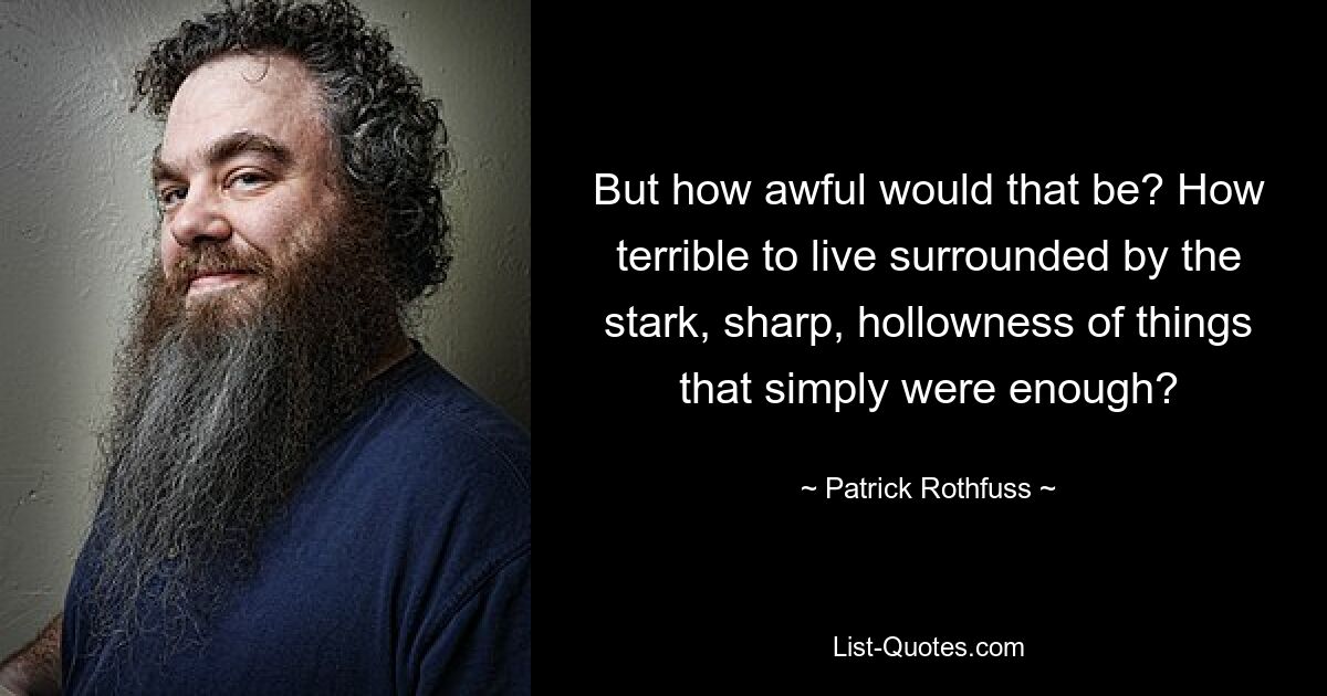 But how awful would that be? How terrible to live surrounded by the stark, sharp, hollowness of things that simply were enough? — © Patrick Rothfuss