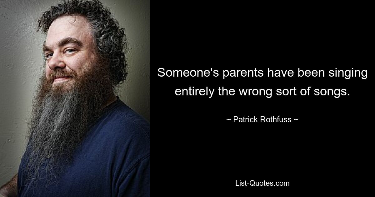 Someone's parents have been singing entirely the wrong sort of songs. — © Patrick Rothfuss