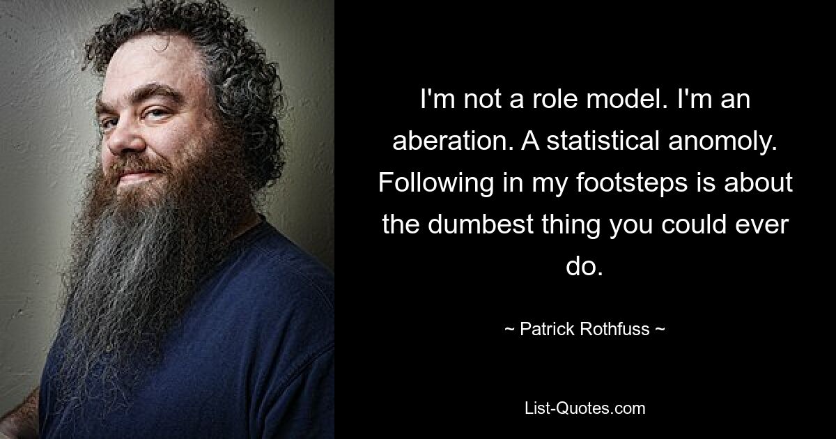 I'm not a role model. I'm an aberation. A statistical anomoly. Following in my footsteps is about the dumbest thing you could ever do. — © Patrick Rothfuss