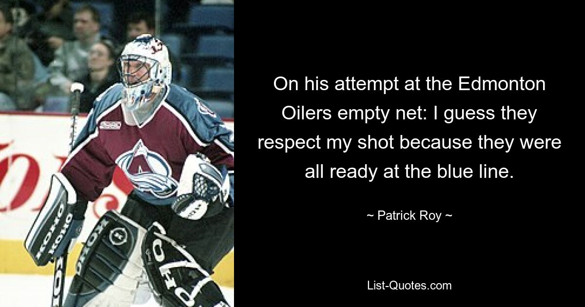 On his attempt at the Edmonton Oilers empty net: I guess they respect my shot because they were all ready at the blue line. — © Patrick Roy