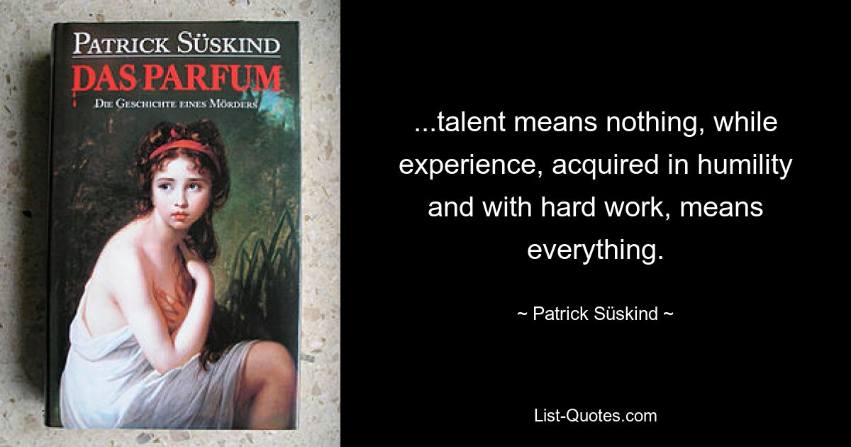 ...talent means nothing, while experience, acquired in humility and with hard work, means everything. — © Patrick Süskind