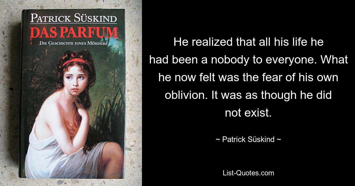 He realized that all his life he had been a nobody to everyone. What he now felt was the fear of his own oblivion. It was as though he did not exist. — © Patrick Süskind