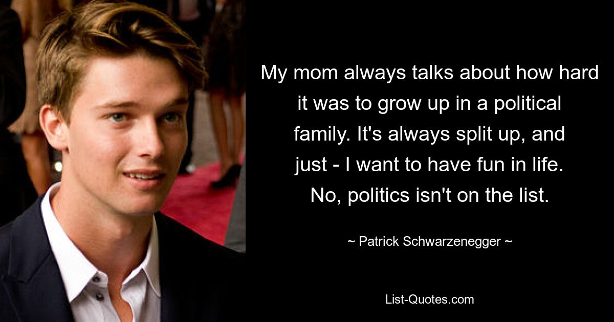 My mom always talks about how hard it was to grow up in a political family. It's always split up, and just - I want to have fun in life. No, politics isn't on the list. — © Patrick Schwarzenegger