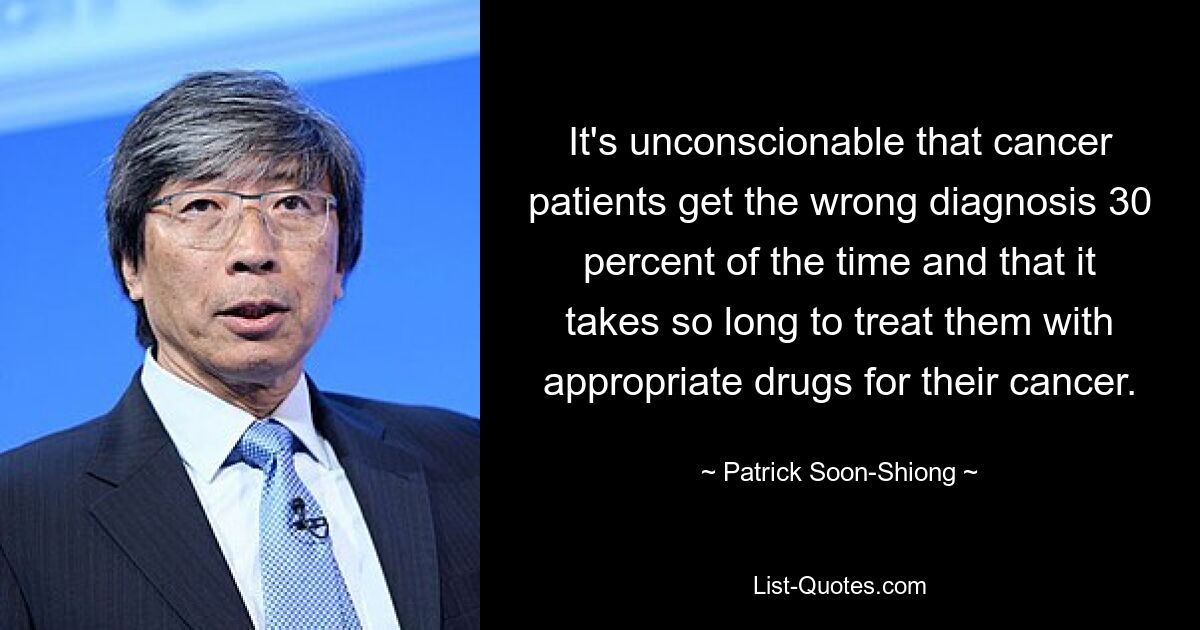 It's unconscionable that cancer patients get the wrong diagnosis 30 percent of the time and that it takes so long to treat them with appropriate drugs for their cancer. — © Patrick Soon-Shiong