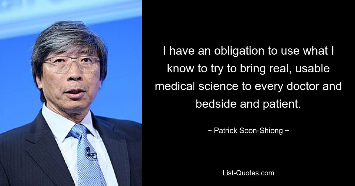 I have an obligation to use what I know to try to bring real, usable medical science to every doctor and bedside and patient. — © Patrick Soon-Shiong