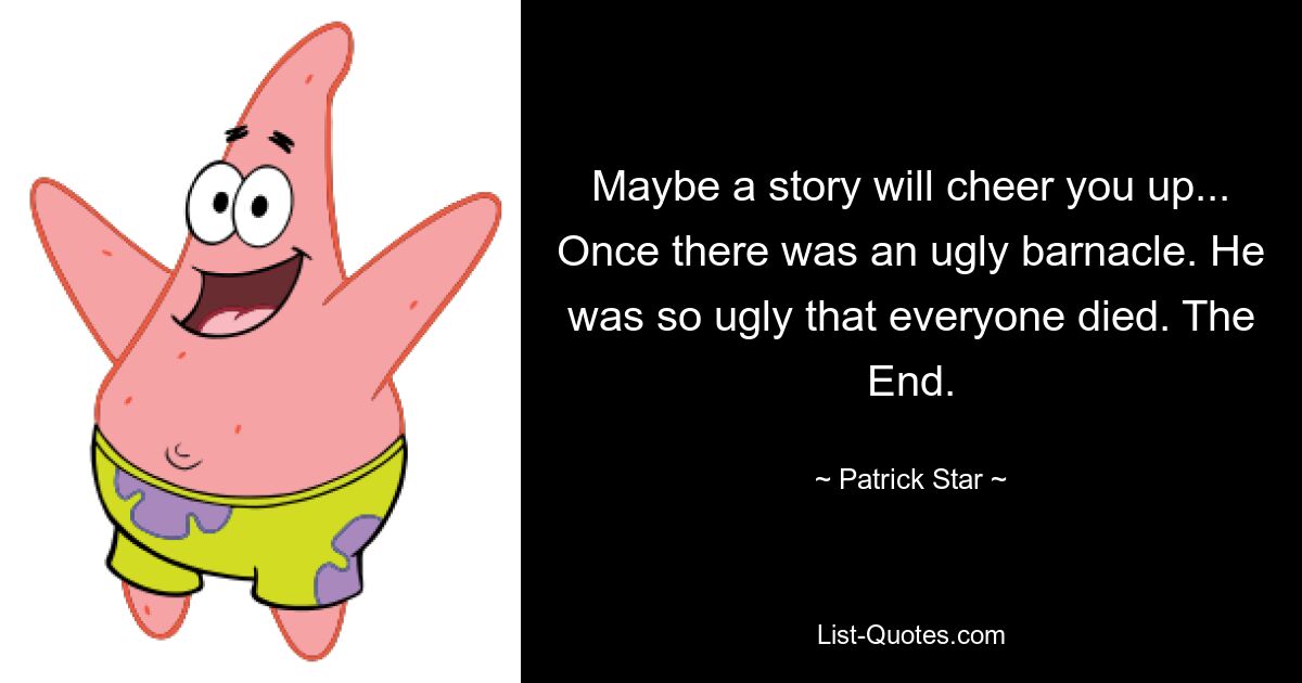 Maybe a story will cheer you up... Once there was an ugly barnacle. He was so ugly that everyone died. The End. — © Patrick Star