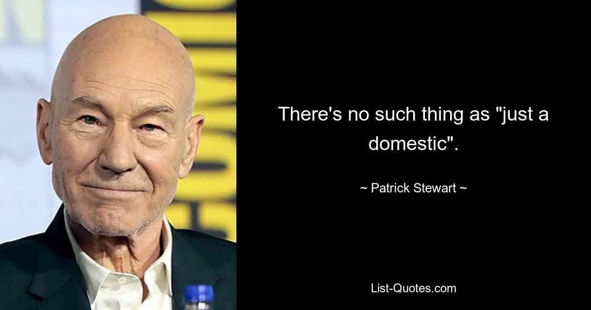 There's no such thing as "just a domestic". — © Patrick Stewart