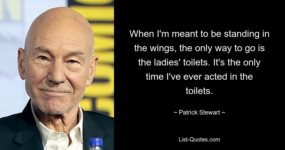 When I'm meant to be standing in the wings, the only way to go is the ladies' toilets. It's the only time I've ever acted in the toilets. — © Patrick Stewart