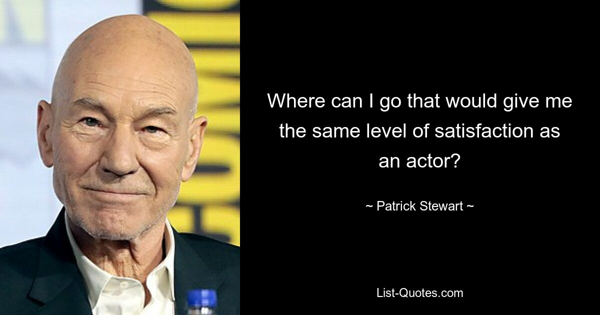 Where can I go that would give me the same level of satisfaction as an actor? — © Patrick Stewart