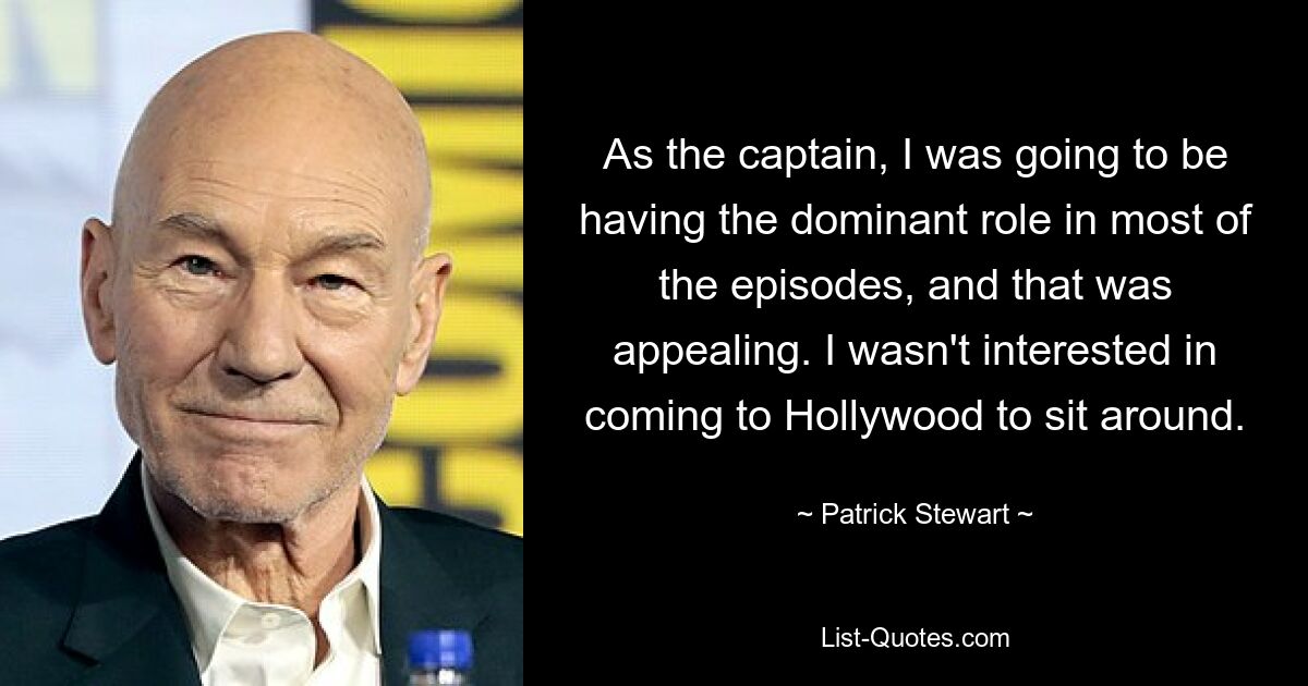 As the captain, I was going to be having the dominant role in most of the episodes, and that was appealing. I wasn't interested in coming to Hollywood to sit around. — © Patrick Stewart