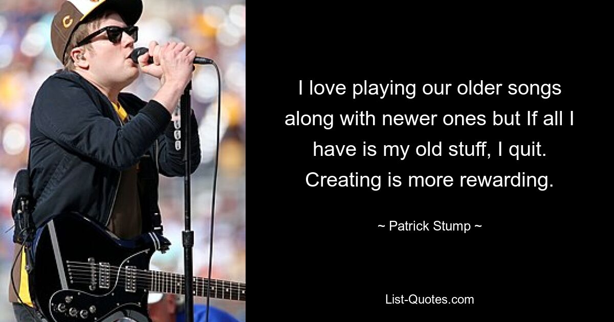 I love playing our older songs along with newer ones but If all I have is my old stuff, I quit. Creating is more rewarding. — © Patrick Stump