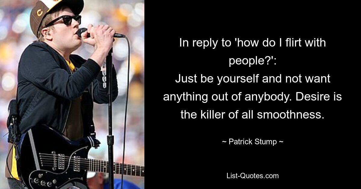 In reply to 'how do I flirt with people?':
Just be yourself and not want anything out of anybody. Desire is the killer of all smoothness. — © Patrick Stump