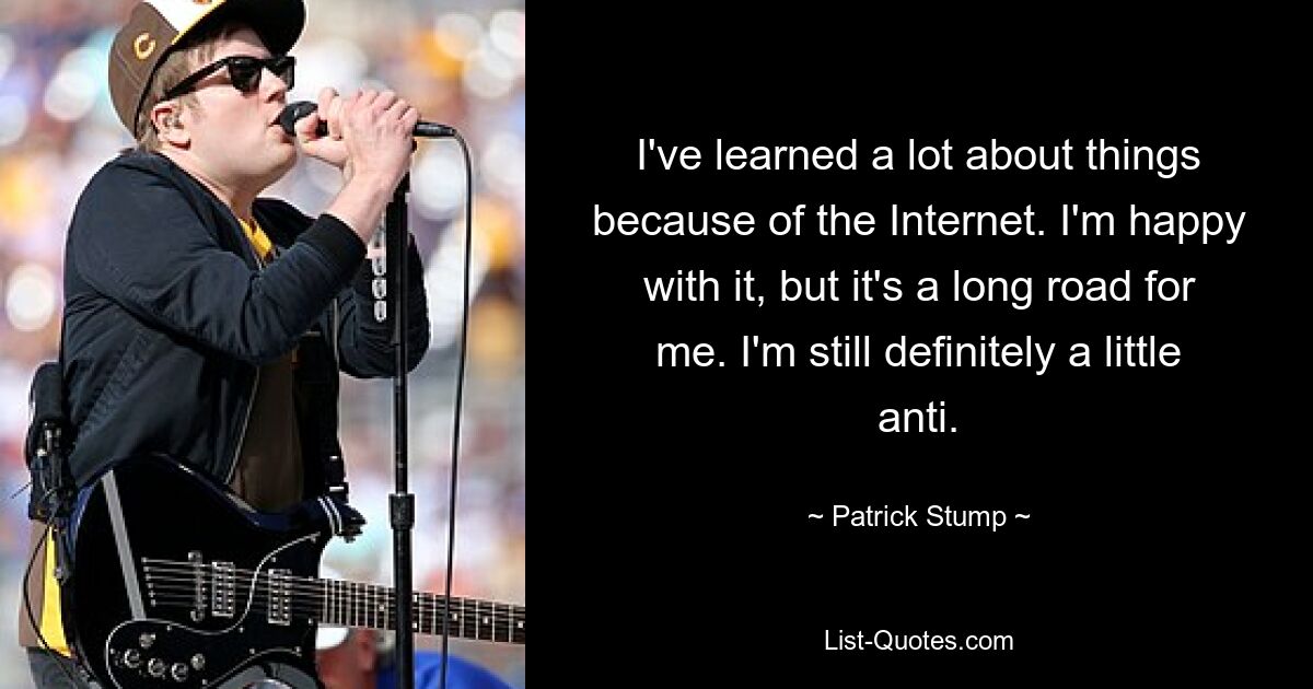 I've learned a lot about things because of the Internet. I'm happy with it, but it's a long road for me. I'm still definitely a little anti. — © Patrick Stump