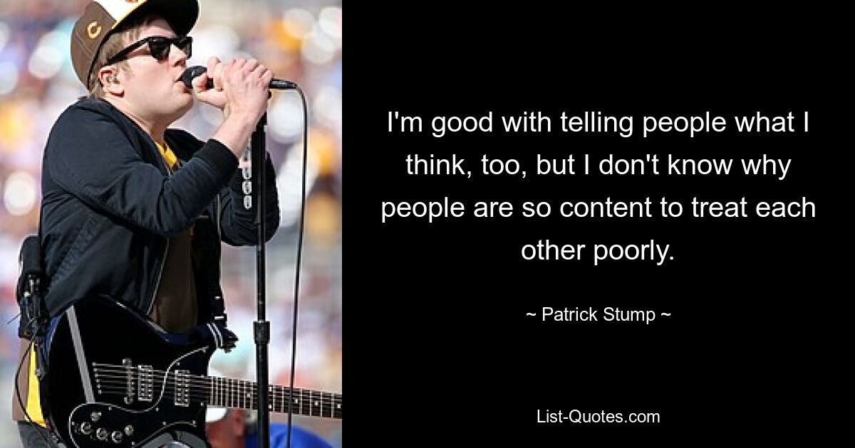 I'm good with telling people what I think, too, but I don't know why people are so content to treat each other poorly. — © Patrick Stump