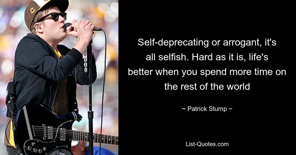 Self-deprecating or arrogant, it's all selfish. Hard as it is, life's better when you spend more time on the rest of the world — © Patrick Stump