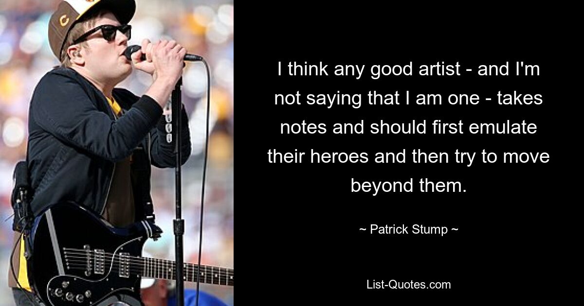 I think any good artist - and I'm not saying that I am one - takes notes and should first emulate their heroes and then try to move beyond them. — © Patrick Stump