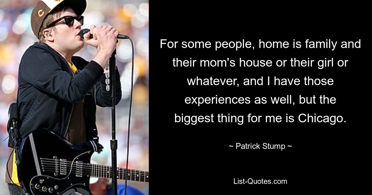 For some people, home is family and their mom's house or their girl or whatever, and I have those experiences as well, but the biggest thing for me is Chicago. — © Patrick Stump