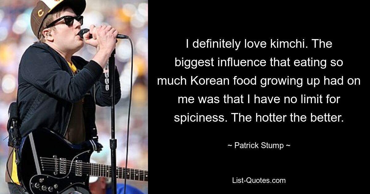 I definitely love kimchi. The biggest influence that eating so much Korean food growing up had on me was that I have no limit for spiciness. The hotter the better. — © Patrick Stump