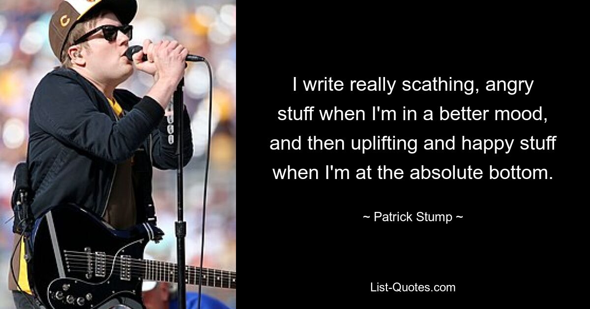 I write really scathing, angry stuff when I'm in a better mood, and then uplifting and happy stuff when I'm at the absolute bottom. — © Patrick Stump