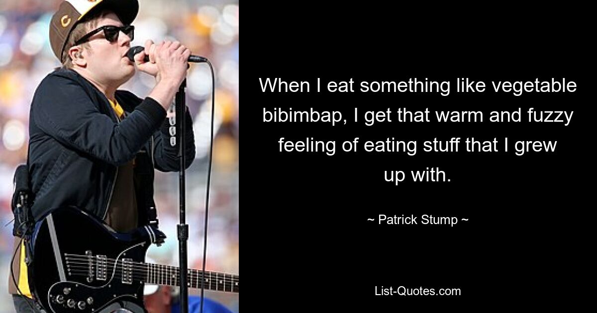 When I eat something like vegetable bibimbap, I get that warm and fuzzy feeling of eating stuff that I grew up with. — © Patrick Stump