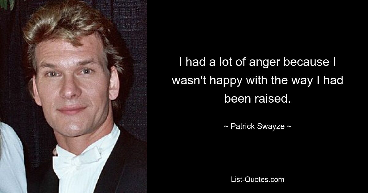 I had a lot of anger because I wasn't happy with the way I had been raised. — © Patrick Swayze